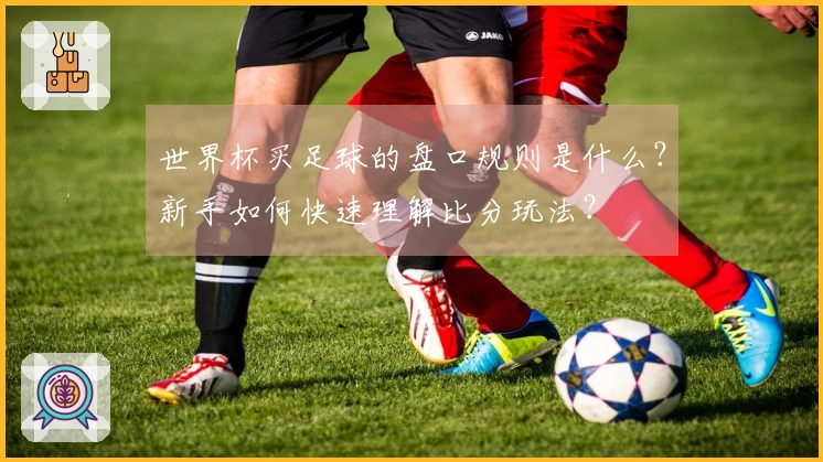 世界杯买足球的盘口规则是什么？新手如何快速理解比分玩法？